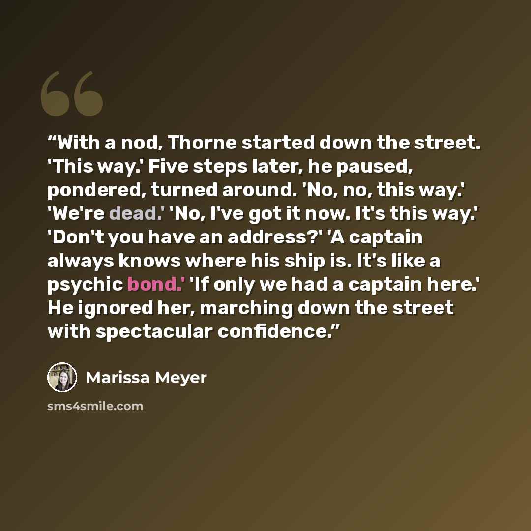 “With a nod, Thorne started down the street. 'This way.' Five steps later, he paused, pondered, turned around. 'No, no, this way.' 'We're dead.' 'No, I've got it now. It's this way.' 'Don't you have an address?' 'A captain always knows where his ship is. It's like a psychic bond.' 'If only we had a…” quote by Marissa Meyer