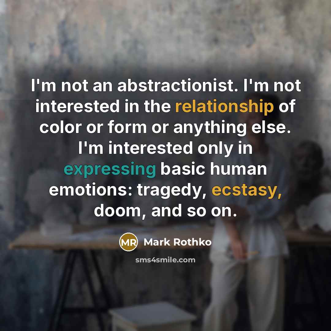 “I'm not an abstractionist. I'm not interested in the relationship of color or form or anything else. I'm interested only in expressing basic human emotions: tragedy, ecstasy, doom, and so on.” quote by Mark Rothko