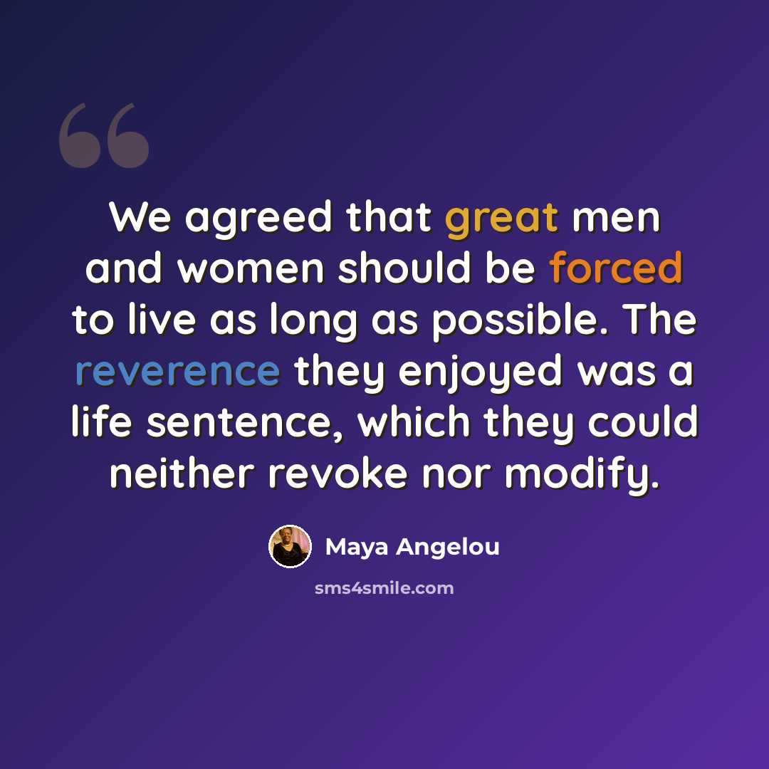 “We agreed that great men and women should be forced to live as long as possible. The reverence they enjoyed was a life sentence, which they could neither revoke nor modify.” quote by Maya Angelou