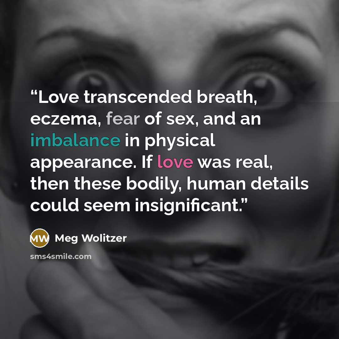 “Love transcended breath, eczema, fear of sex, and an imbalance in physical appearance. If love was real, then these bodily, human details could seem insignificant.” quote by Meg Wolitzer