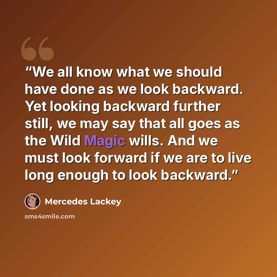 “We all know what we should have done as we look backward. Yet looking backward further still, we may say that all goes as the Wild Magic wills. And we must look forward if we are to live long enough to look backward.” quote by Mercedes Lackey