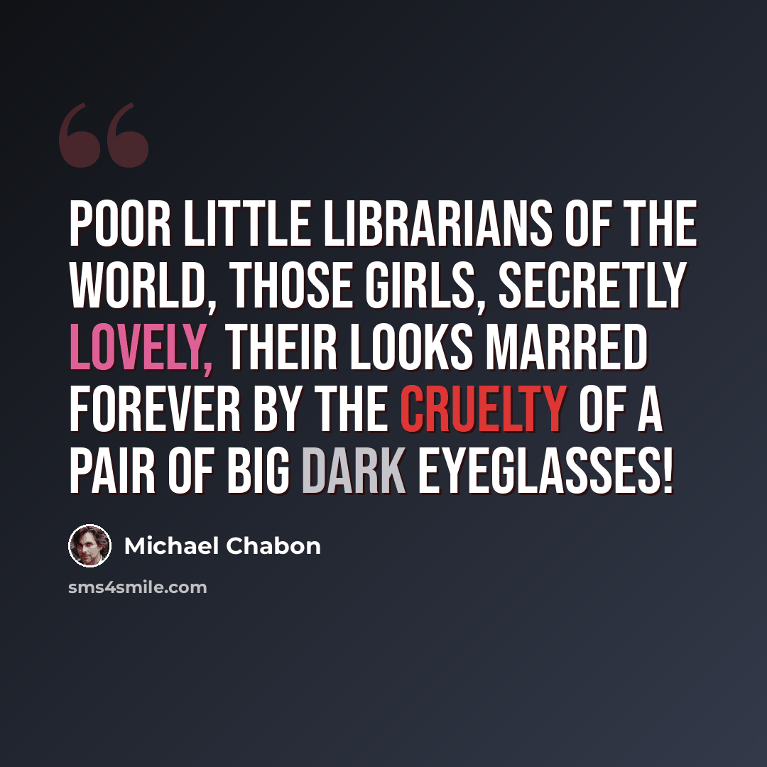 “Poor little librarians of the world, those girls, secretly lovely, their looks marred forever by the cruelty of a pair of big dark eyeglasses!” quote by Michael Chabon