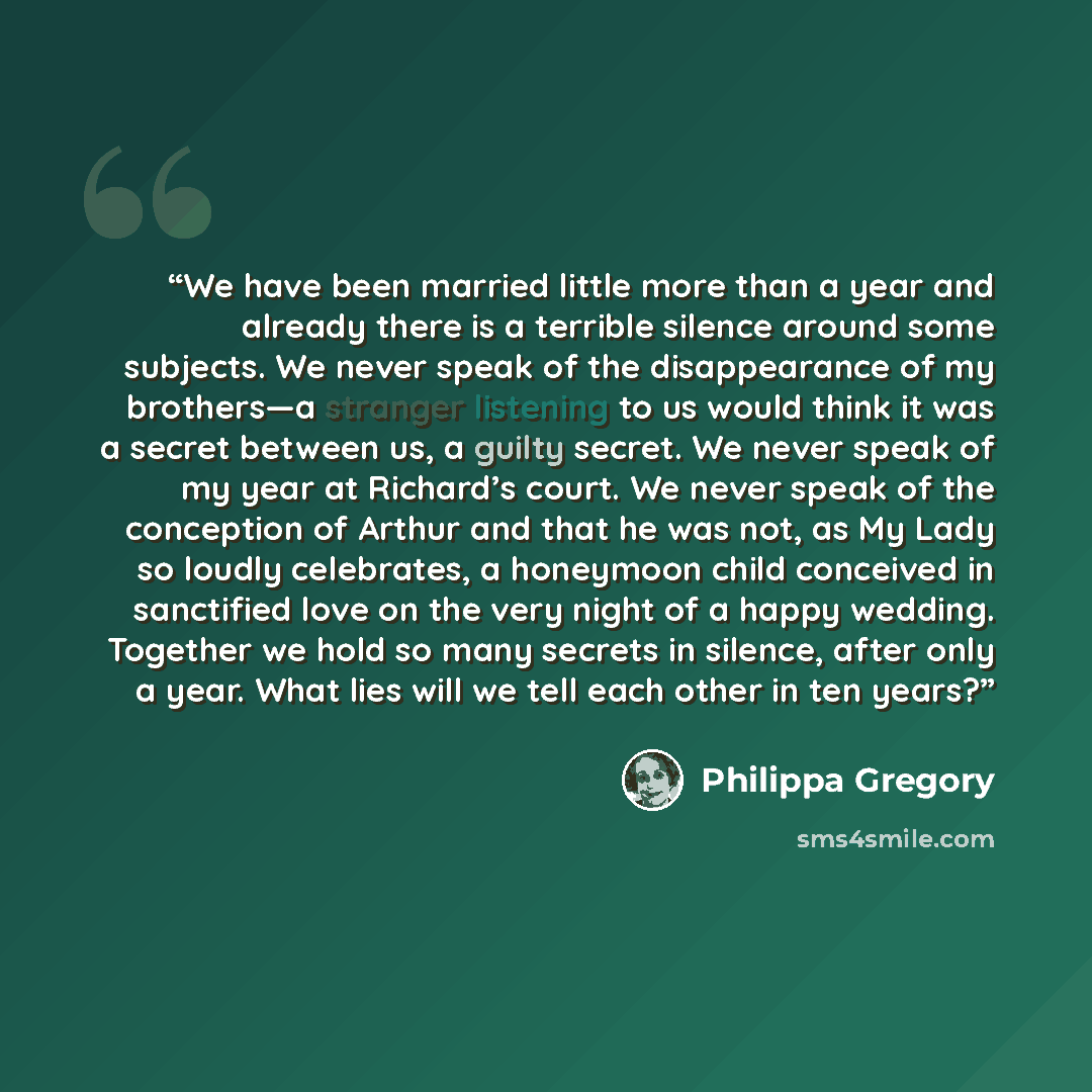 “We have been married little more than a year and already there is a terrible silence around some subjects. We never speak of the disappearance of my brothers—a stranger listening to us would think it was a secret between us, a guilty secret. We never speak of my year at Richard’s court. We never…” quote by Philippa Gregory