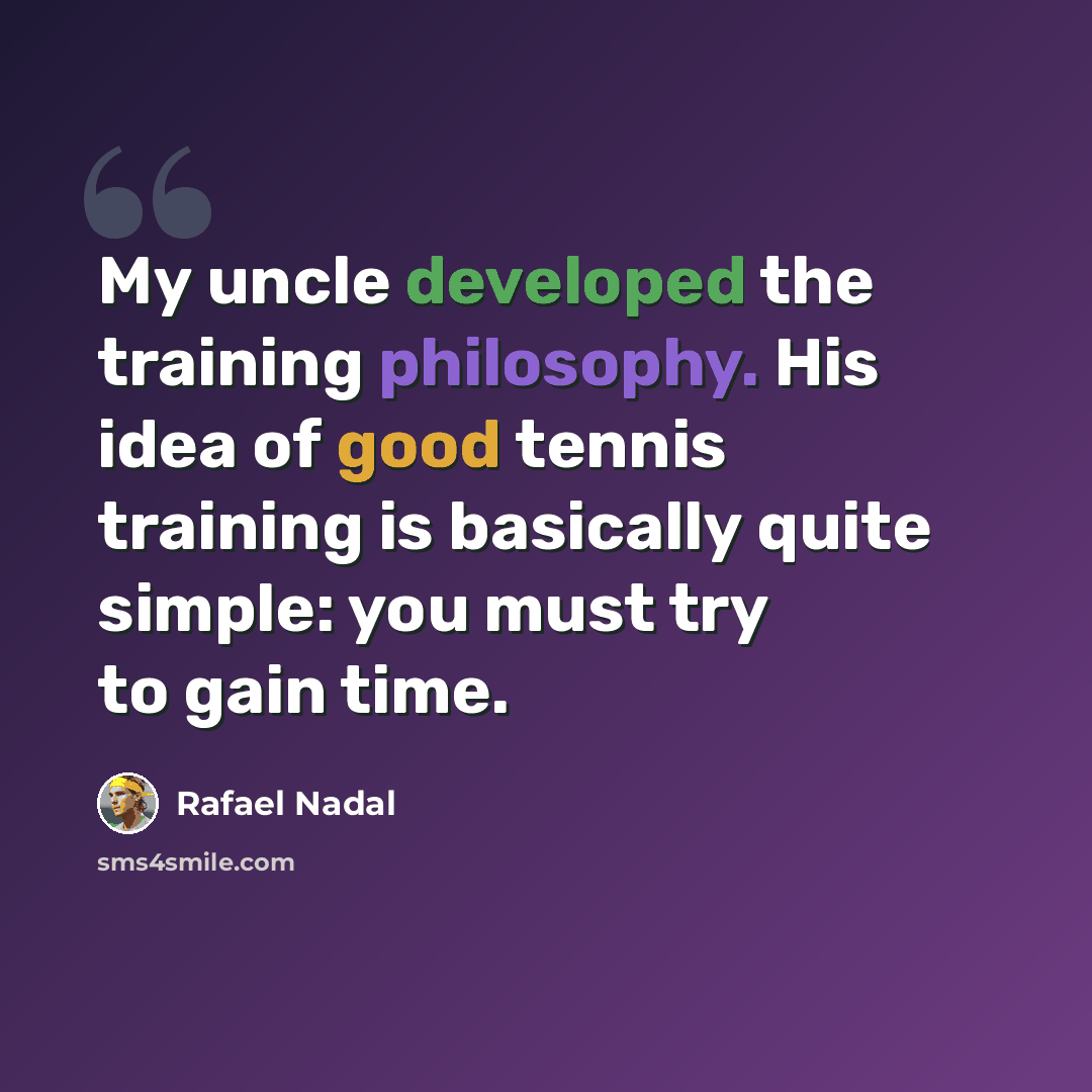 “My uncle developed the training philosophy. His idea of good tennis training is basically quite simple: you must try to gain time.” quote by Rafael Nadal