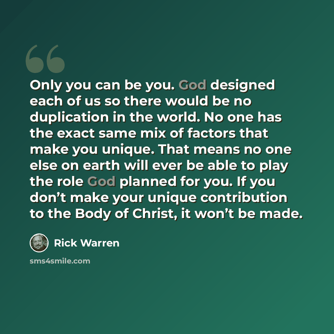 “Only you can be you. God designed each of us so there would be no duplication in the world. No one has the exact same mix of factors that make you unique. That means no one else on earth will ever be able to play the role God planned for you. If you don’t make your unique contribution to the Body…” quote by Rick Warren