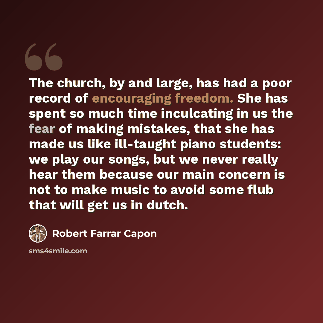 “The church, by and large, has had a poor record of encouraging freedom. She has spent so much time inculcating in us the fear of making mistakes, that she has made us like ill-taught piano students: we play our songs, but we never really hear them because our main concern is not to make music to…” quote by Robert Farrar Capon