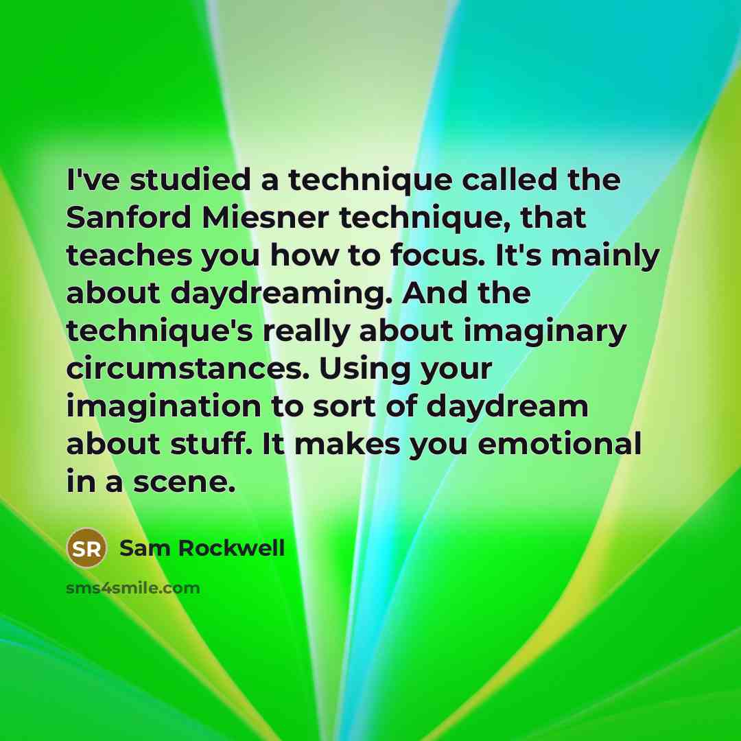 “I've studied a technique called the Sanford Miesner technique, that teaches you how to focus. It's mainly about daydreaming. And the technique's really about imaginary circumstances. Using your imagination to sort of daydream about stuff. It makes you emotional in a scene.” quote by Sam Rockwell
