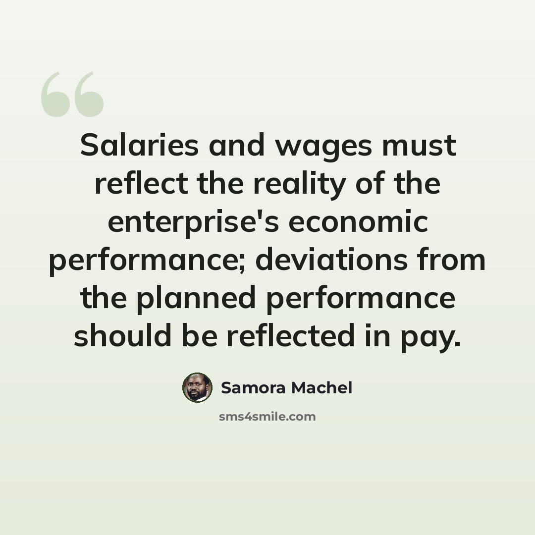 “Salaries and wages must reflect the reality of the enterprise's economic performance; deviations from the planned performance should be reflected in pay.” quote by Samora Machel