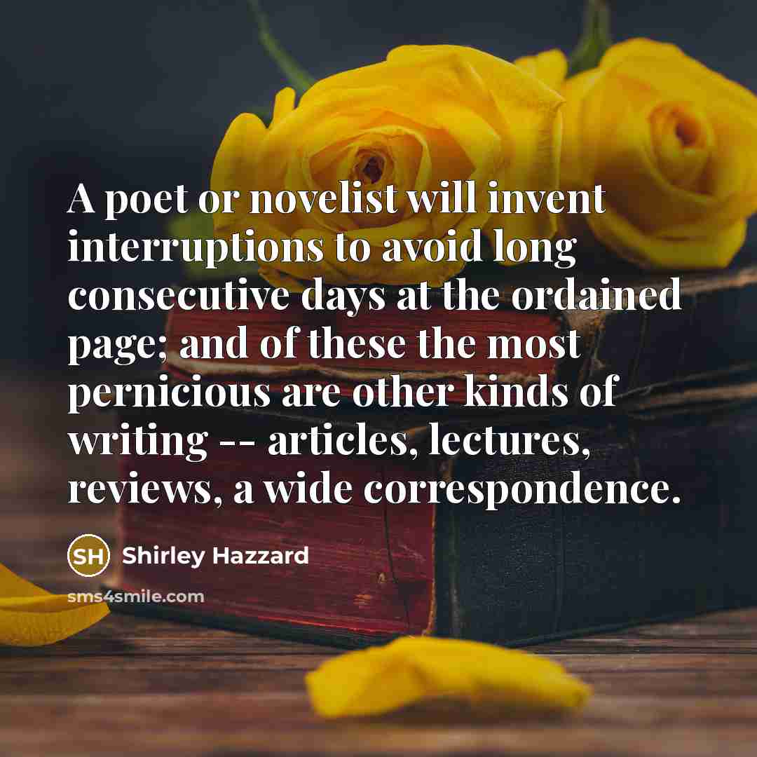 “A poet or novelist will invent interruptions to avoid long consecutive days at the ordained page; and of these the most pernicious are other kinds of writing -- articles, lectures, reviews, a wide correspondence.” quote by Shirley Hazzard