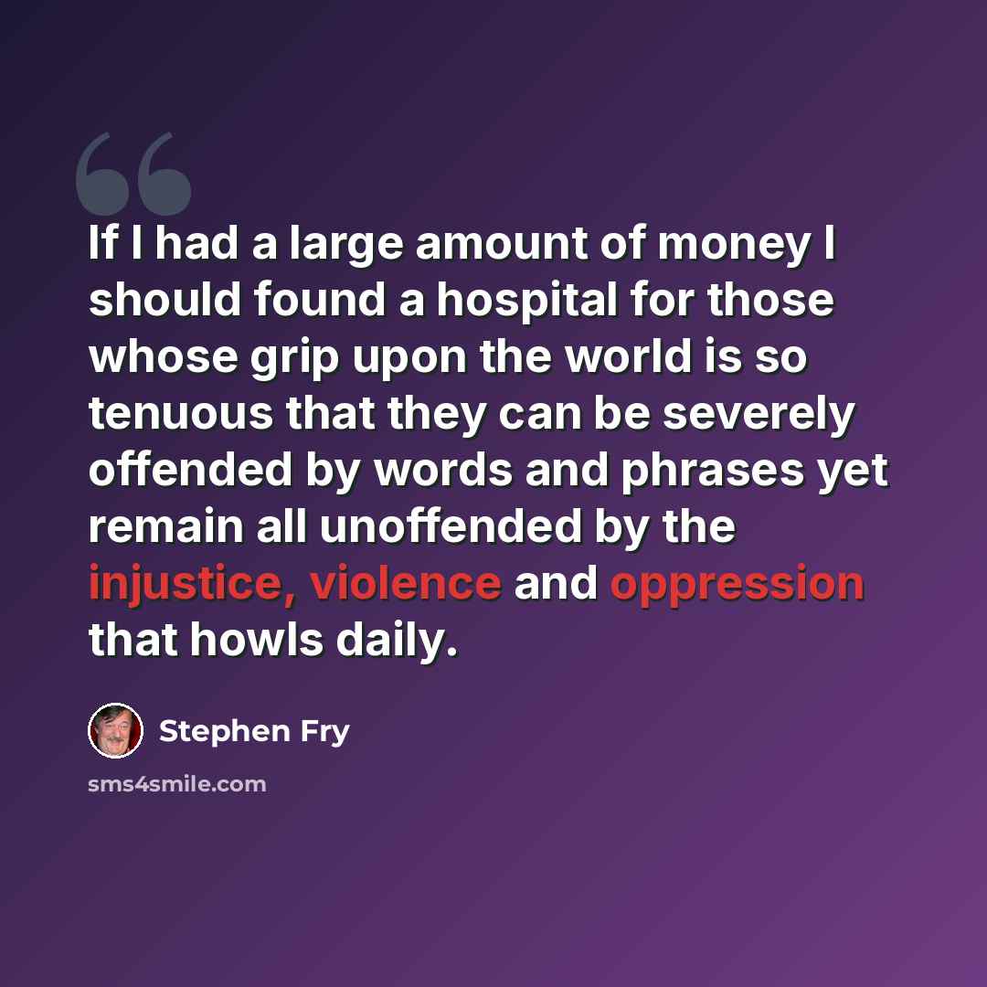 “If I had a large amount of money I should found a hospital for those whose grip upon the world is so tenuous that they can be severely offended by words and phrases yet remain all unoffended by the injustice, violence and oppression that howls daily.” quote by Stephen Fry