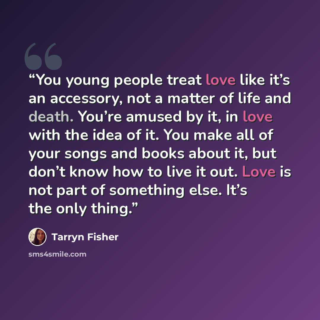 “You young people treat love like it’s an accessory, not a matter of life and death. You’re amused by it, in love with the idea of it. You make all of your songs and books about it, but don’t know how to live it out. Love is not part of something else. It’s the only thing.” quote by Tarryn Fisher