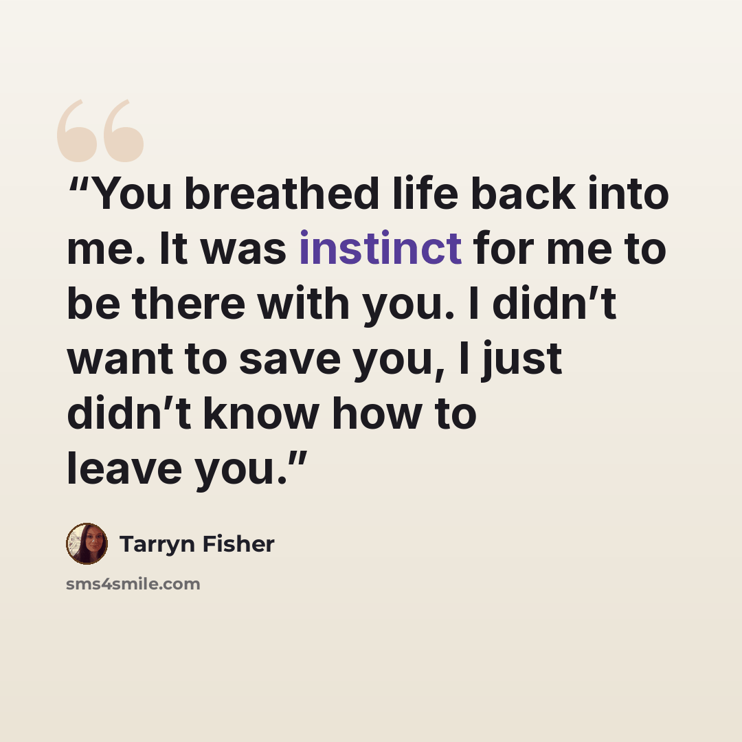 “You breathed life back into me. It was instinct for me to be there with you. I didn’t want to save you, I just didn’t know how to leave you.” quote by Tarryn Fisher