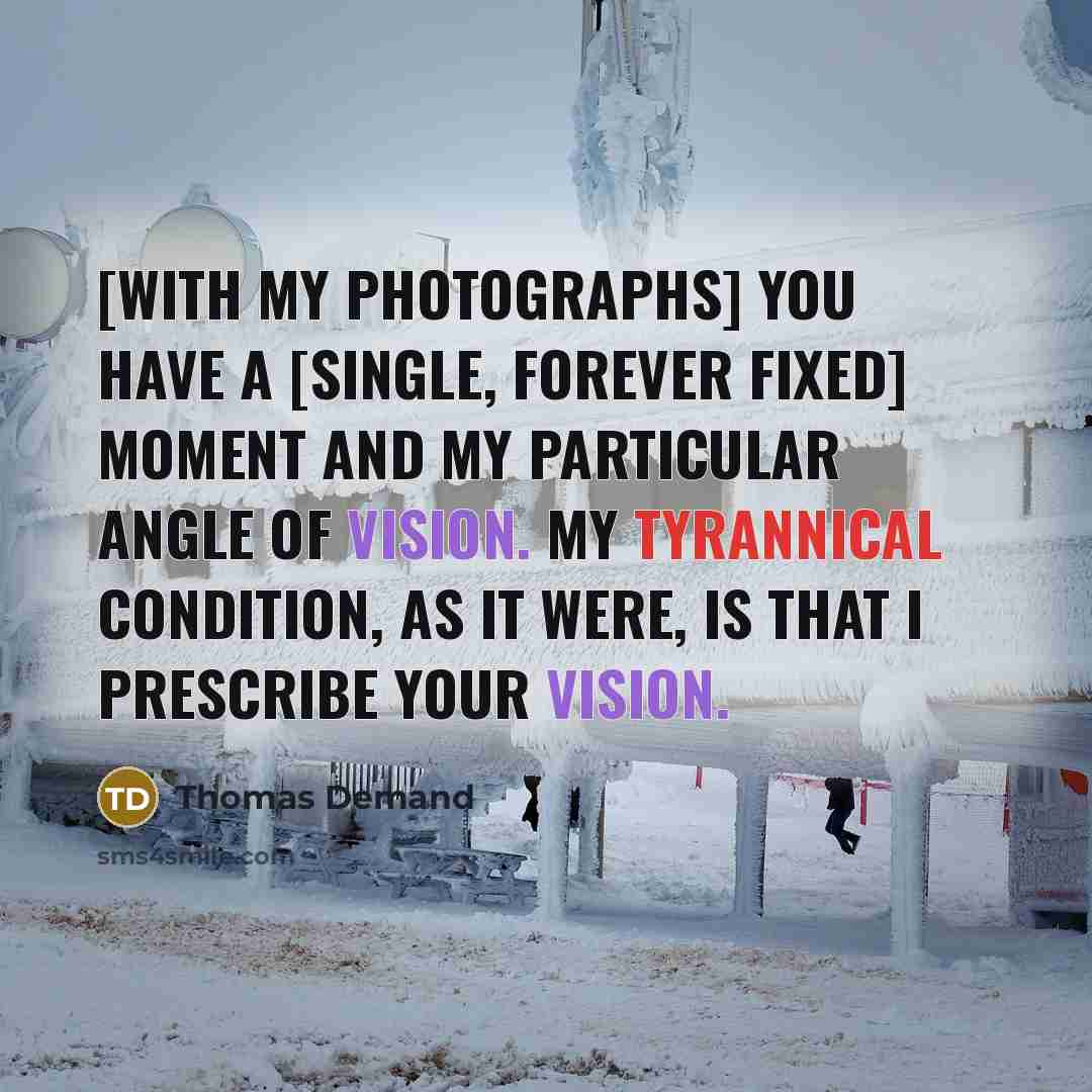 “[With my photographs] you have a [single, forever fixed] moment and my particular angle of vision. My tyrannical condition, as it were, is that I prescribe your vision.” quote by Thomas Demand