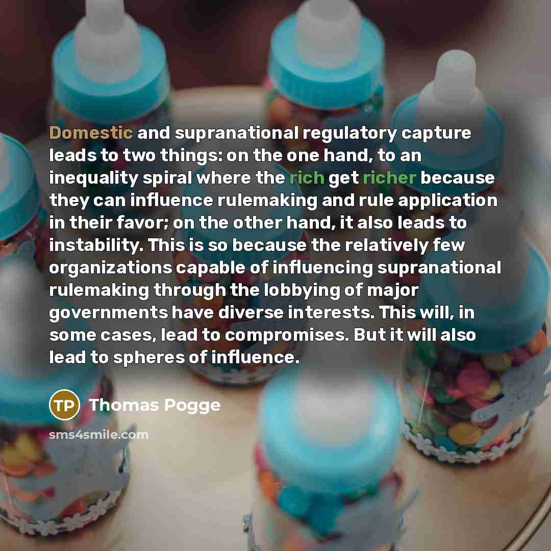“Domestic and supranational regulatory capture leads to two things: on the one hand, to an inequality spiral where the rich get richer because they can influence rulemaking and rule application in their favor; on the other hand, it also leads to instability. This is so because the relatively few…” quote by Thomas Pogge