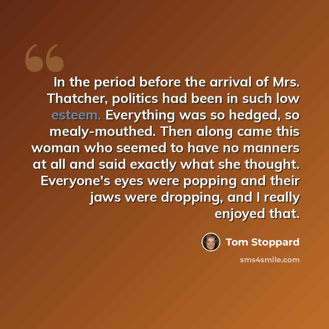 “In the period before the arrival of Mrs. Thatcher, politics had been in such low esteem. Everything was so hedged, so mealy-mouthed. Then along came this woman who seemed to have no manners at all and said exactly what she thought. Everyone's eyes were popping and their jaws were dropping, and I…” quote by Tom Stoppard