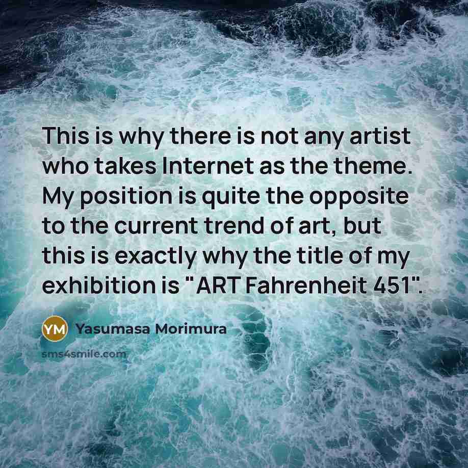 “This is why there is not any artist who takes Internet as the theme. My position is quite the opposite to the current trend of art, but this is exactly why the title of my exhibition is "ART Fahrenheit 451".” quote by Yasumasa Morimura