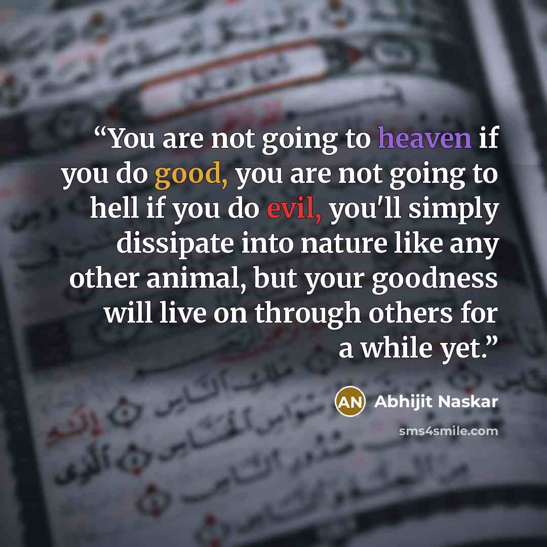 “You are not going to heaven if you do good, you are not going to hell if you do evil, you'll simply dissipate into nature like any other animal, but your goodness will live on through others for a while yet.” quote by Abhijit Naskar