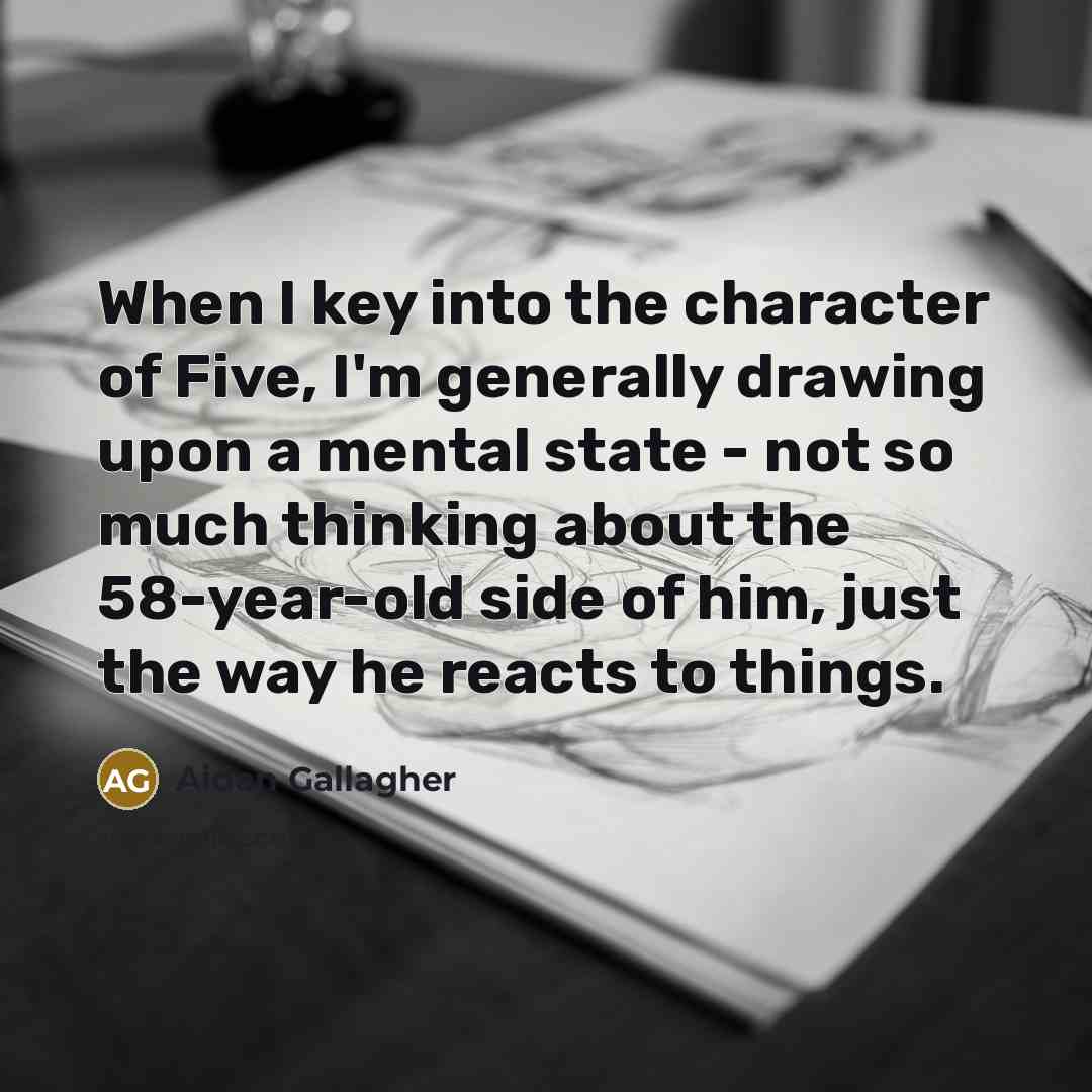 “When I key into the character of Five, I'm generally drawing upon a mental state - not so much thinking about the 58-year-old side of him, just the way he reacts to things.” quote by Aidan Gallagher
