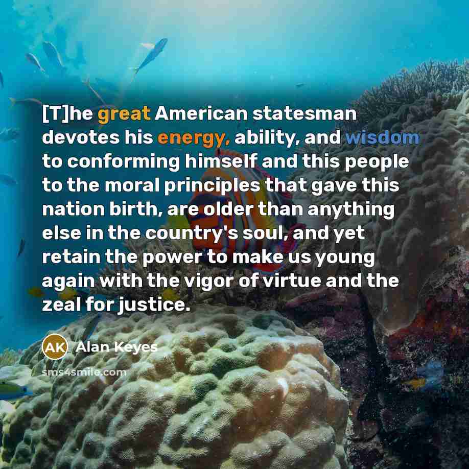 “[T]he great American statesman devotes his energy, ability, and wisdom to conforming himself and this people to the moral principles that gave this nation birth, are older than anything else in the country's soul, and yet retain the power to make us young again with the vigor of virtue and the…” quote by Alan Keyes