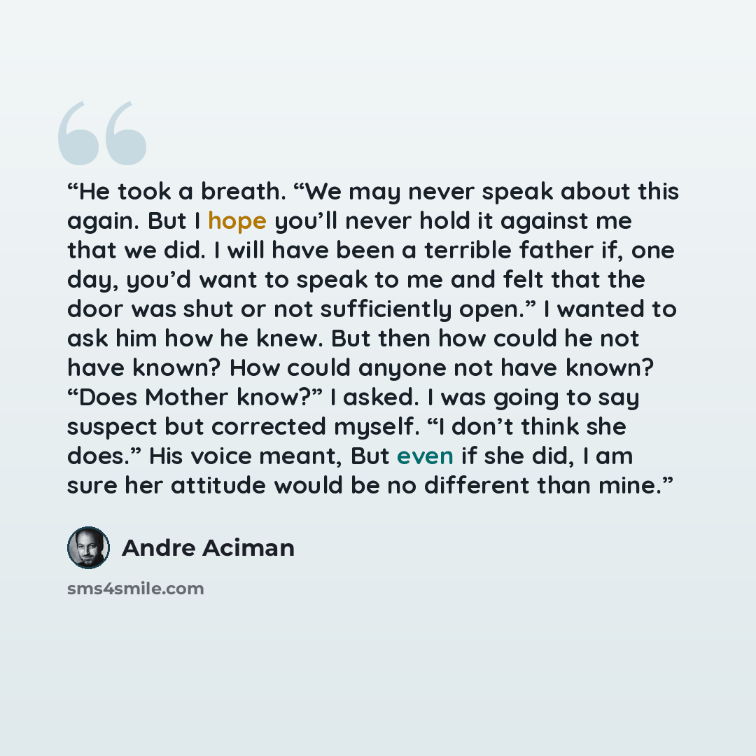 “He took a breath. “We may never speak about this again. But I hope you’ll never hold it against me that we did. I will have been a terrible father if, one day, you’d want to speak to me and felt that the door was shut or not sufficiently open.” I wanted to ask him how he knew. But then how could…” quote by André Aciman