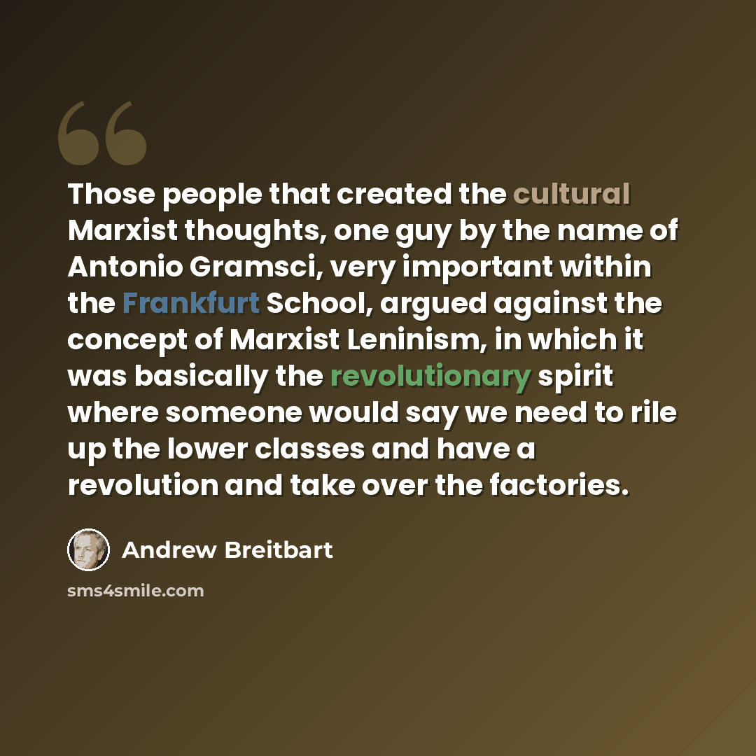 “Those people that created the cultural Marxist thoughts, one guy by the name of Antonio Gramsci, very important within the Frankfurt School, argued against the concept of Marxist Leninism, in which it was basically the revolutionary spirit where someone would say we need to rile up the lower…” quote by Andrew Breitbart