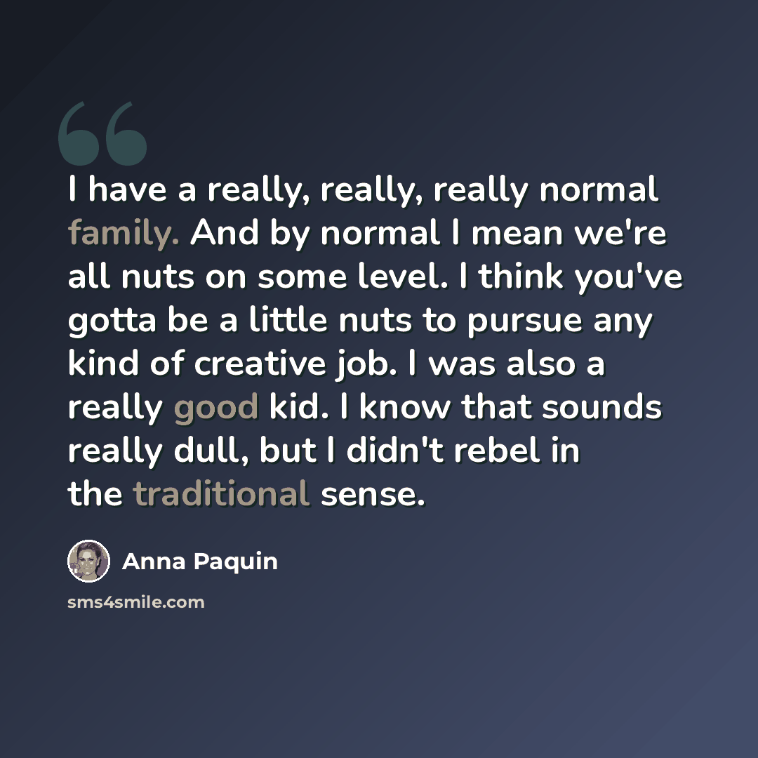 “I have a really, really, really normal family. And by normal I mean we're all nuts on some level. I think you've gotta be a little nuts to pursue any kind of creative job. I was also a really good kid. I know that sounds really dull, but I didn't rebel in the traditional sense.” quote by Anna Paquin