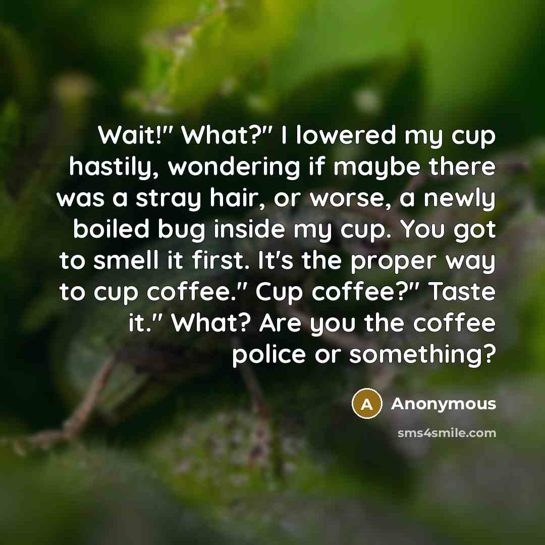 “Wait!" What?" I lowered my cup hastily, wondering if maybe there was a stray hair, or worse, a newly boiled bug inside my cup. You got to smell it first. It's the proper way to cup coffee." Cup coffee?" Taste it." What? Are you the coffee police or something?” quote by Anonymous