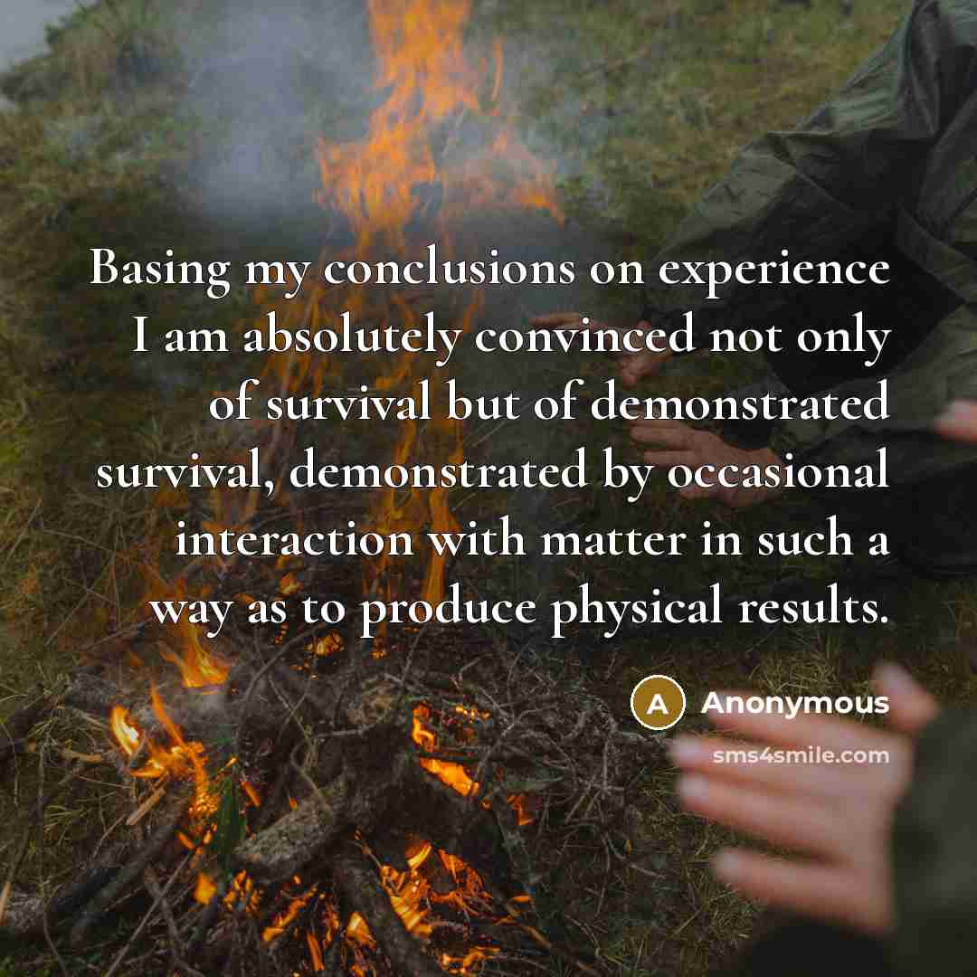 “Basing my conclusions on experience I am absolutely convinced not only of survival but of demonstrated survival, demonstrated by occasional interaction with matter in such a way as to produce physical results.” quote by Anonymous