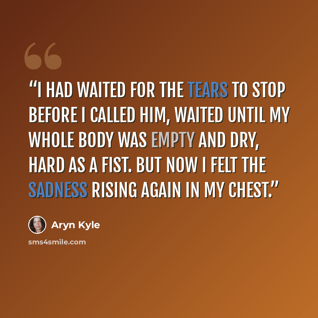 “I had waited for the tears to stop before I called him, waited until my whole body was empty and dry, hard as a fist. But now I felt the sadness rising again in my chest.” quote by Aryn Kyle