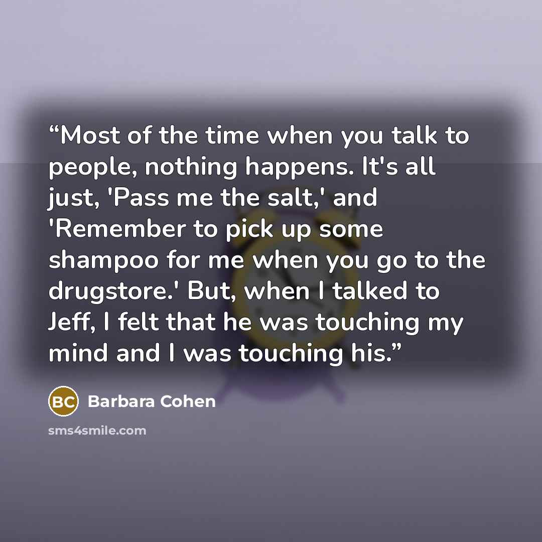 “Most of the time when you talk to people, nothing happens. It's all just, 'Pass me the salt,' and 'Remember to pick up some shampoo for me when you go to the drugstore.' But, when I talked to Jeff, I felt that he was touching my mind and I was touching his.” quote by Barbara Cohen