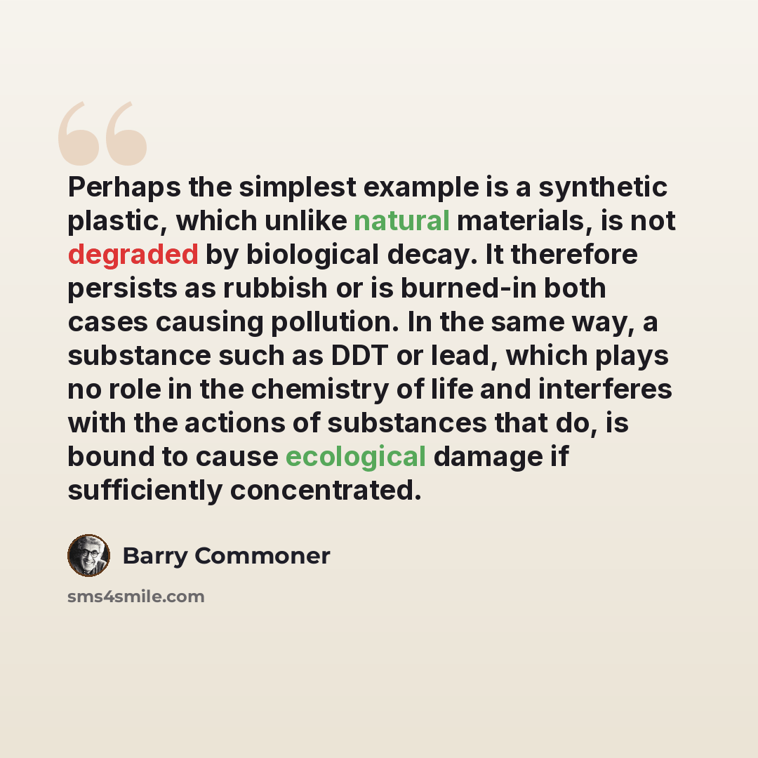 “Perhaps the simplest example is a synthetic plastic, which unlike natural materials, is not degraded by biological decay. It therefore persists as rubbish or is burned-in both cases causing pollution. In the same way, a substance such as DDT or lead, which plays no role in the chemistry of life…” quote by Barry Commoner