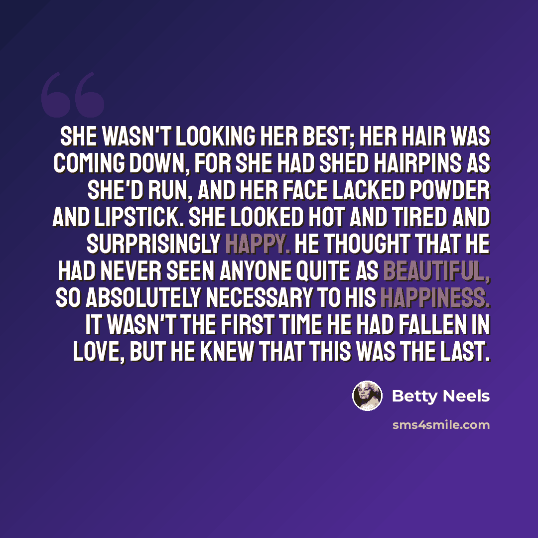 “She wasn't looking her best; her hair was coming down, for she had shed hairpins as she'd run, and her face lacked powder and lipstick. She looked hot and tired and surprisingly happy. He thought that he had never seen anyone quite as beautiful, so absolutely necessary to his happiness. It wasn't…” quote by Betty Neels