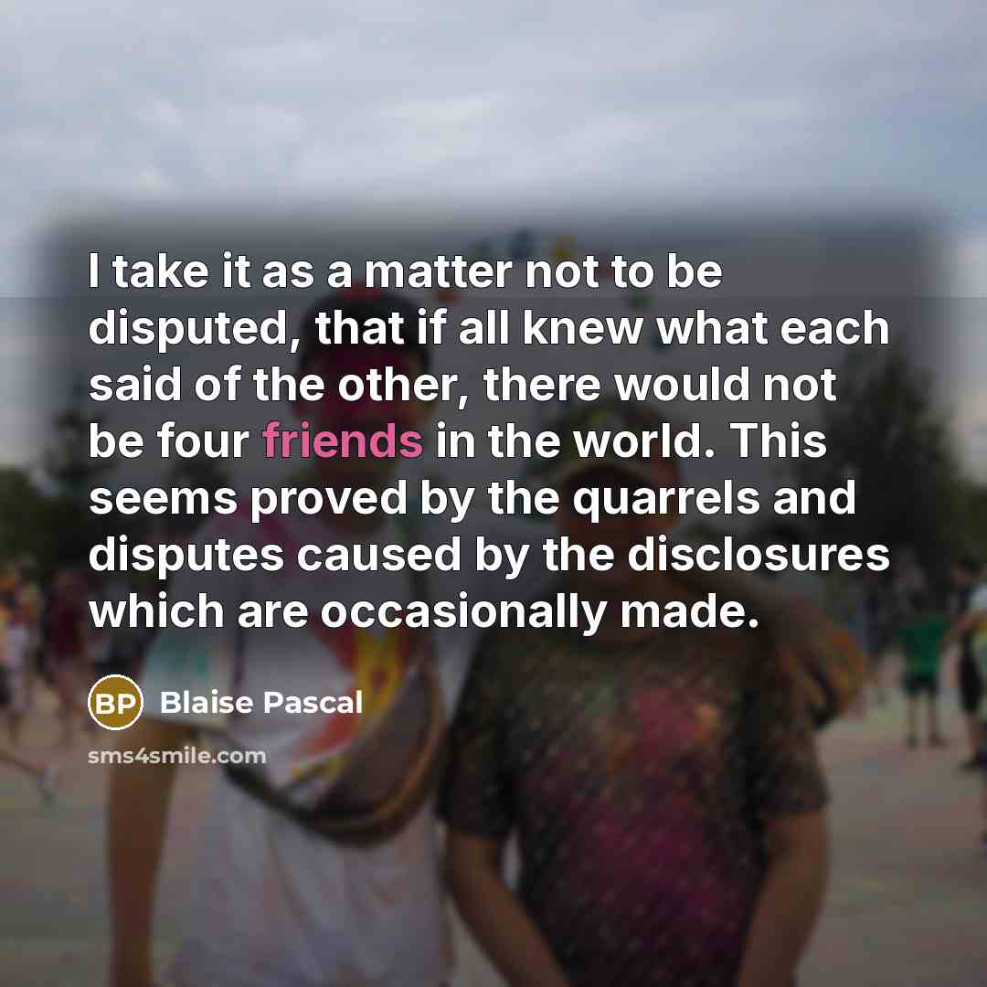 “I take it as a matter not to be disputed, that if all knew what each said of the other, there would not be four friends in the world. This seems proved by the quarrels and disputes caused by the disclosures which are occasionally made.” quote by Blaise Pascal