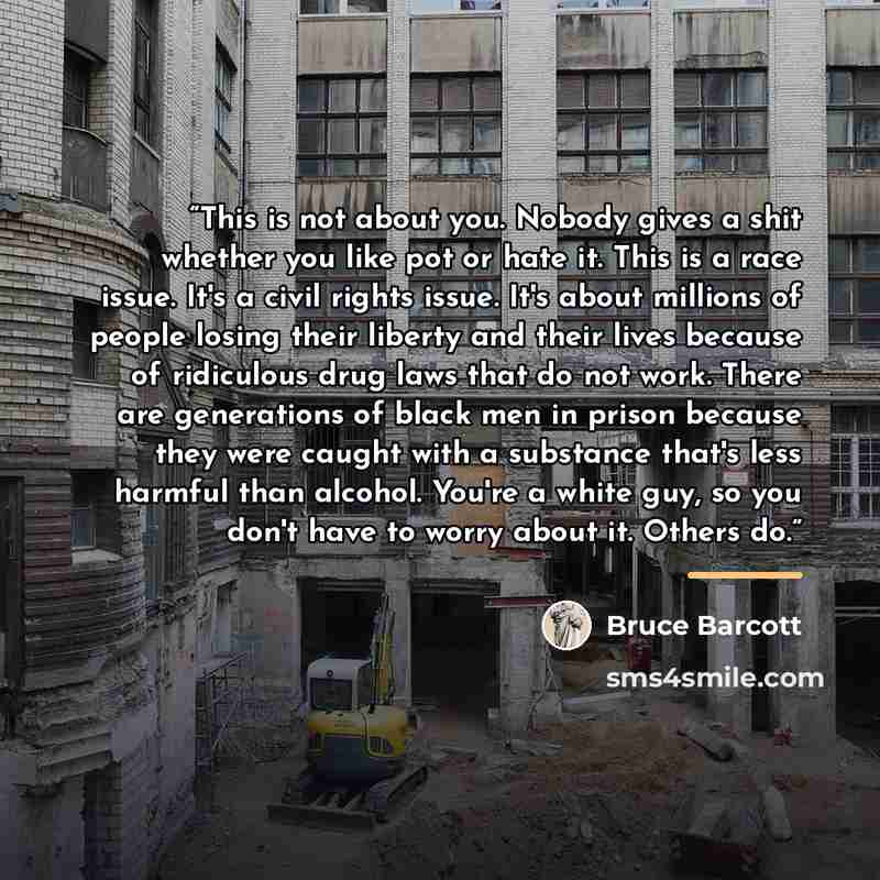 “This is not about you. Nobody gives a shit whether you like pot or hate it. This is a race issue. It's a civil rights issue. It's about millions of people losing their liberty and their lives because of ridiculous drug laws that do not work. There are generations of black men in prison because…” quote by Bruce Barcott