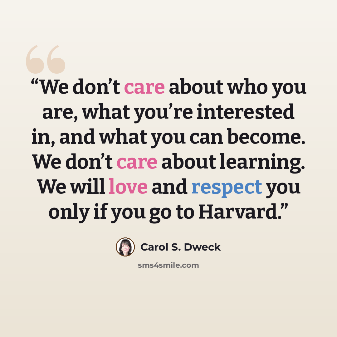 “We don’t care about who you are, what you’re interested in, and what you can become. We don’t care about learning. We will love and respect you only if you go to Harvard.” quote by Carol S. Dweck