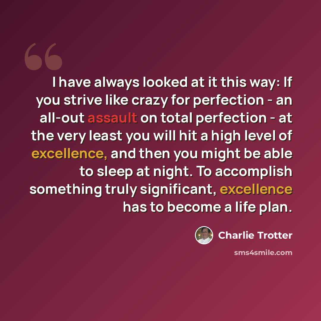 “I have always looked at it this way: If you strive like crazy for perfection - an all-out assault on total perfection - at the very least you will hit a high level of excellence, and then you might be able to sleep at night. To accomplish something truly significant, excellence has to become a…” quote by Charlie Trotter