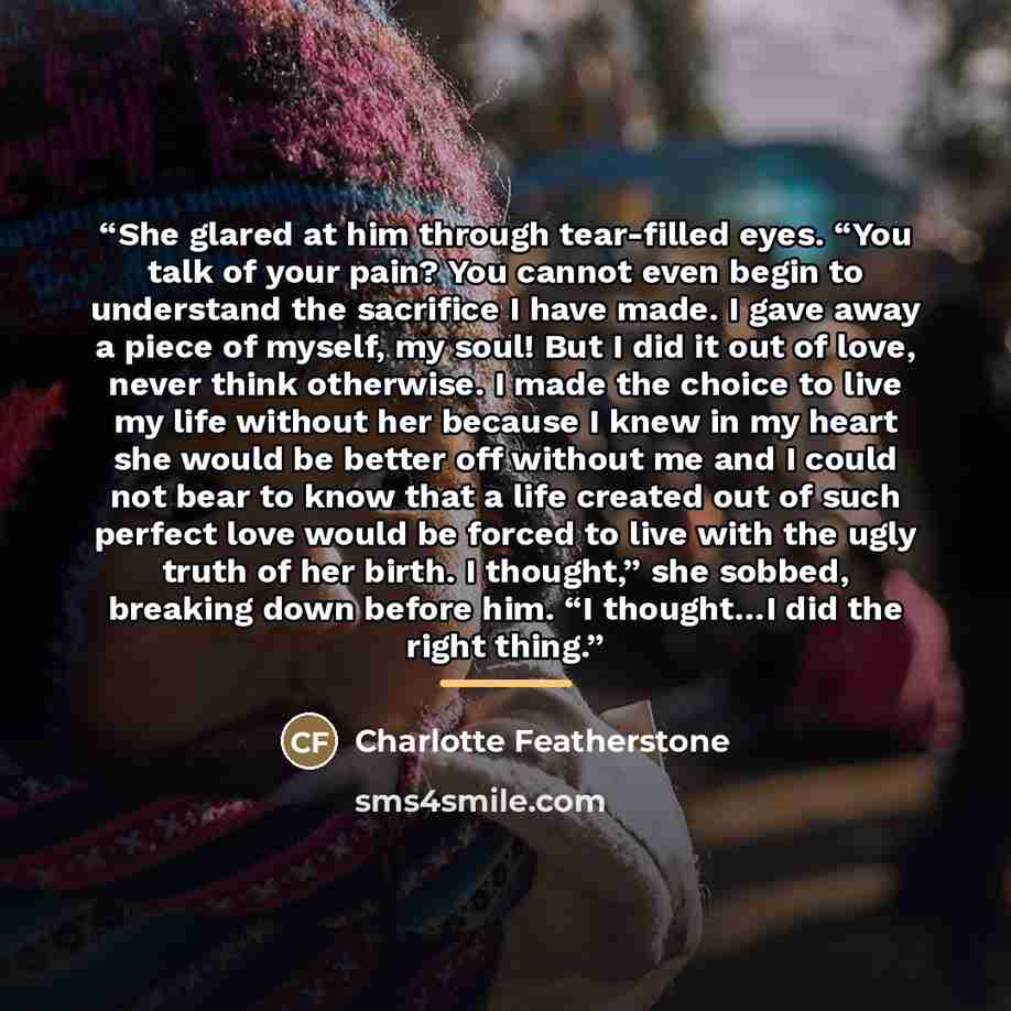 “She glared at him through tear-filled eyes. “You talk of your pain? You cannot even begin to understand the sacrifice I have made. I gave away a piece of myself, my soul! But I did it out of love, never think otherwise. I made the choice to live my life without her because I knew in my heart she…” quote by Charlotte Featherstone