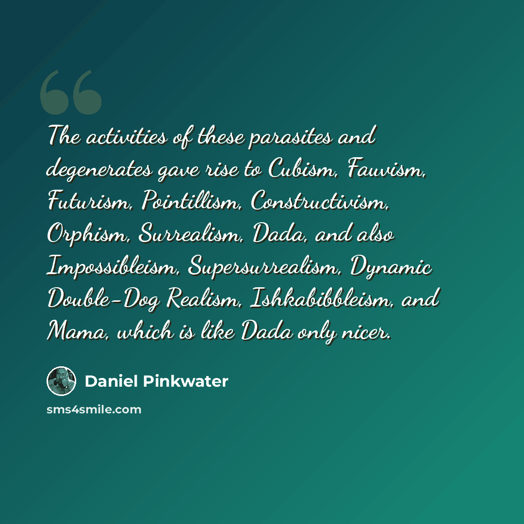 “The activities of these parasites and degenerates gave rise to Cubism, Fauvism, Futurism, Pointillism, Constructivism, Orphism, Surrealism, Dada, and also Impossibleism, Supersurrealism, Dynamic Double-Dog Realism, Ishkabibbleism, and Mama, which is like Dada only nicer.” quote by Daniel Pinkwater
