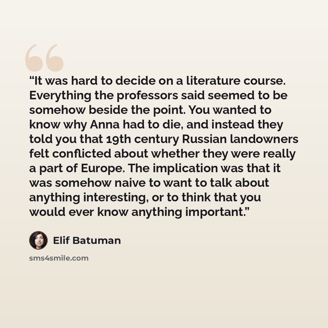 “It was hard to decide on a literature course. Everything the professors said seemed to be somehow beside the point. You wanted to know why Anna had to die, and instead they told you that 19th century Russian landowners felt conflicted about whether they were really a part of Europe. The…” quote by Elif Batuman