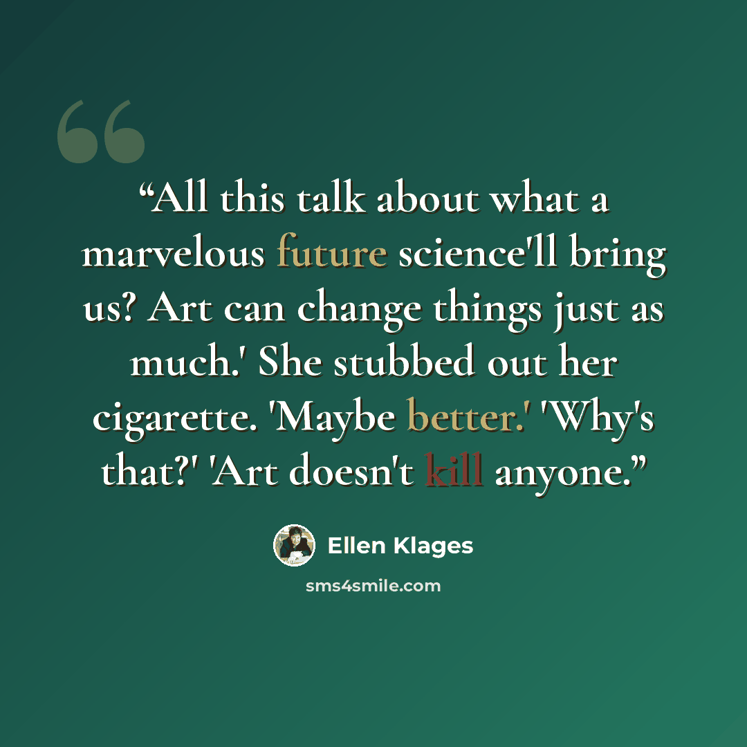 “All this talk about what a marvelous future science'll bring us? Art can change things just as much.' She stubbed out her cigarette. 'Maybe better.' 'Why's that?' 'Art doesn't kill anyone.” quote by Ellen Klages