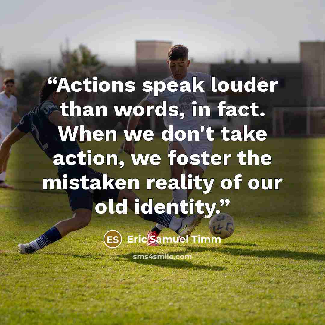 “Actions speak louder than words, in fact. When we don't take action, we foster the mistaken reality of our old identity.” quote by Eric Samuel Timm