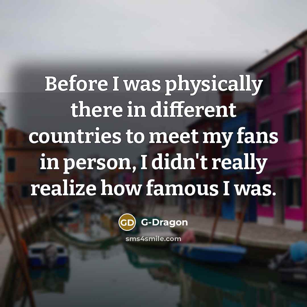 “Before I was physically there in different countries to meet my fans in person, I didn't really realize how famous I was.” quote by G-Dragon