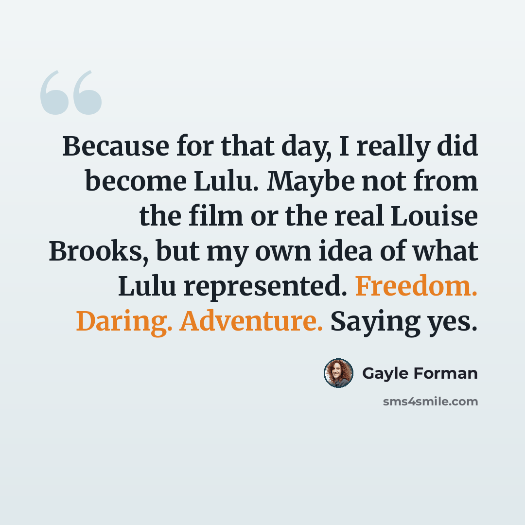 “Because for that day, I really did become Lulu. Maybe not from the film or the real Louise Brooks, but my own idea of what Lulu represented. Freedom. Daring. Adventure. Saying yes.” quote by Gayle Forman