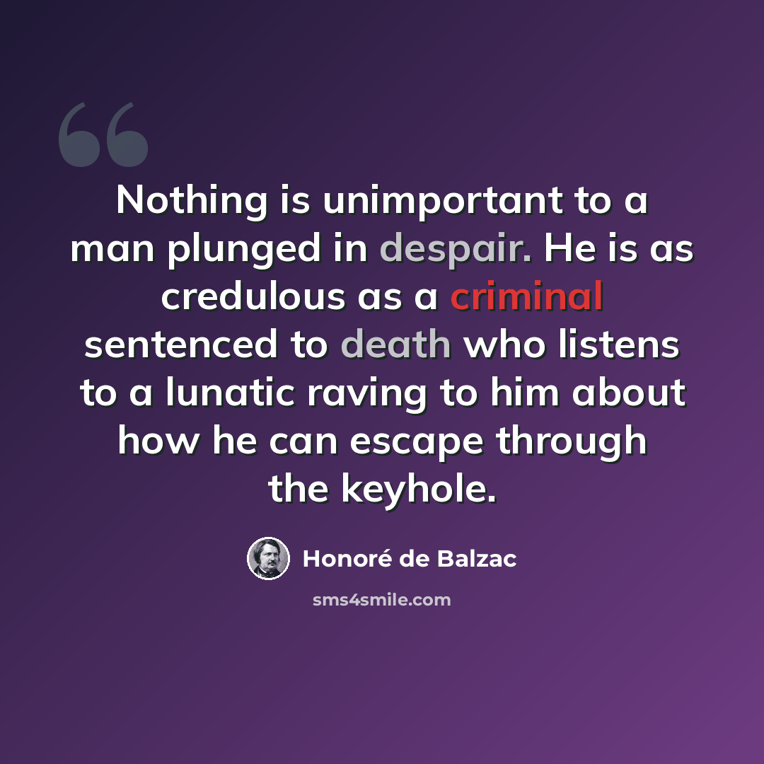 “Nothing is unimportant to a man plunged in despair. He is as credulous as a criminal sentenced to death who listens to a lunatic raving to him about how he can escape through the keyhole.” quote by Honore de Balzac