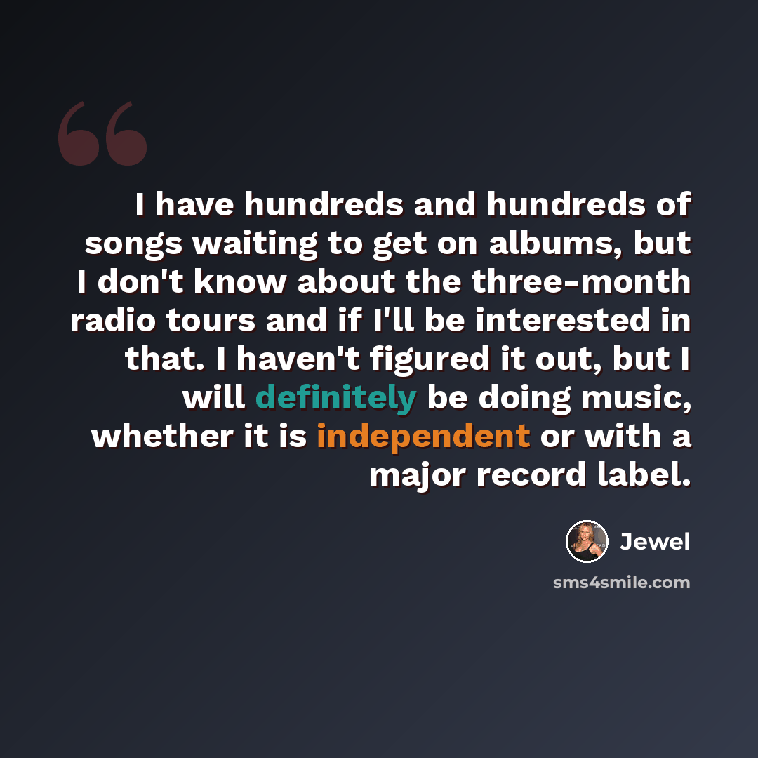 “I have hundreds and hundreds of songs waiting to get on albums, but I don't know about the three-month radio tours and if I'll be interested in that. I haven't figured it out, but I will definitely be doing music, whether it is independent or with a major record label.” quote by Jewel