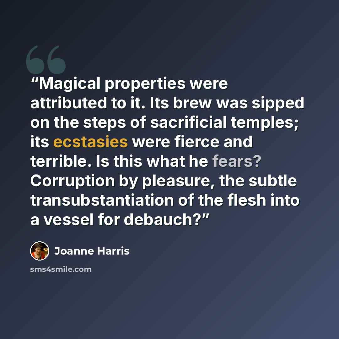 “Magical properties were attributed to it. Its brew was sipped on the steps of sacrificial temples; its ecstasies were fierce and terrible. Is this what he fears? Corruption by pleasure, the subtle transubstantiation of the flesh into a vessel for debauch?” quote by Joanne Harris