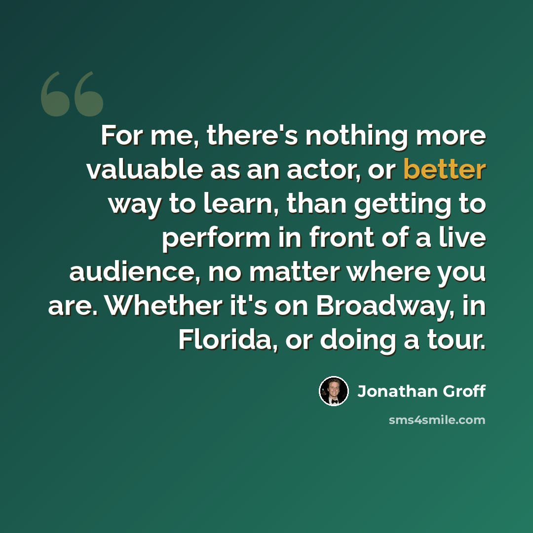 “For me, there's nothing more valuable as an actor, or better way to learn, than getting to perform in front of a live audience, no matter where you are. Whether it's on Broadway, in Florida, or doing a tour.” quote by Jonathan Groff
