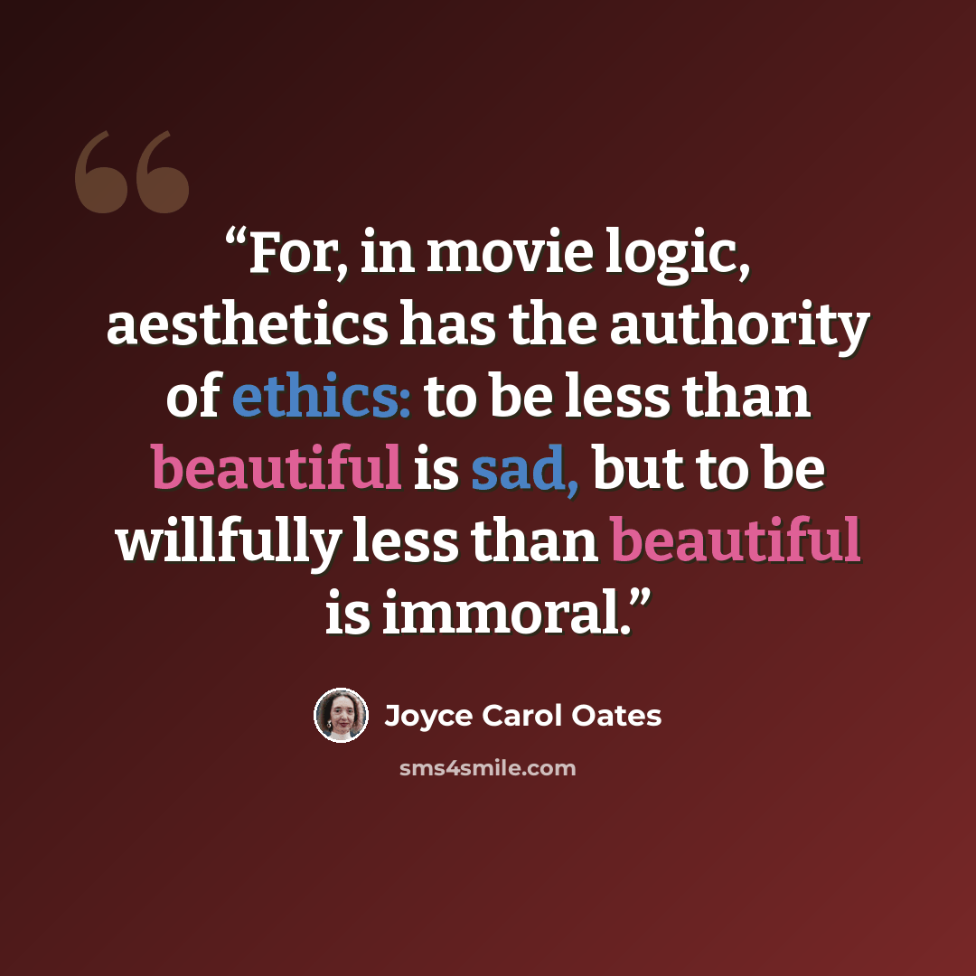 “For, in movie logic, aesthetics has the authority of ethics: to be less than beautiful is sad, but to be willfully less than beautiful is immoral.” quote by Joyce Carol Oates