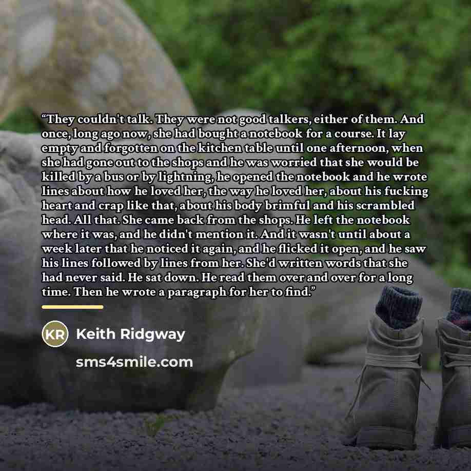 “They couldn't talk. They were not good talkers, either of them. And once, long ago now, she had bought a notebook for a course. It lay empty and forgotten on the kitchen table until one afternoon, when she had gone out to the shops and he was worried that she would be killed by a bus or by…” quote by Keith Ridgway