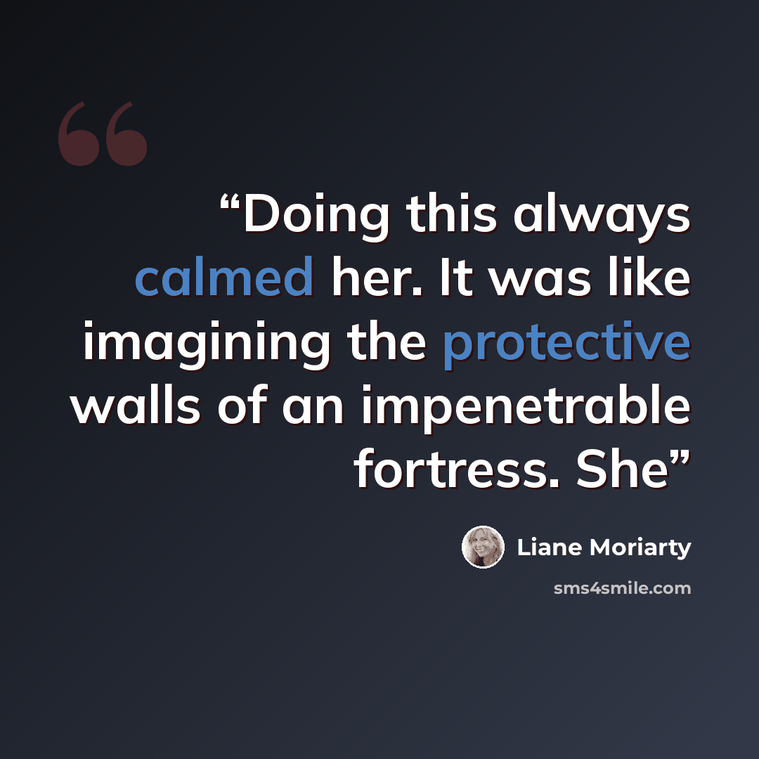 “Doing this always calmed her. It was like imagining the protective walls of an impenetrable fortress. She” quote by Liane Moriarty
